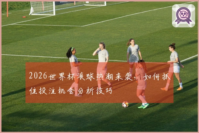 2026世界杯滚球热潮来袭，如何抓住投注机会分析技巧