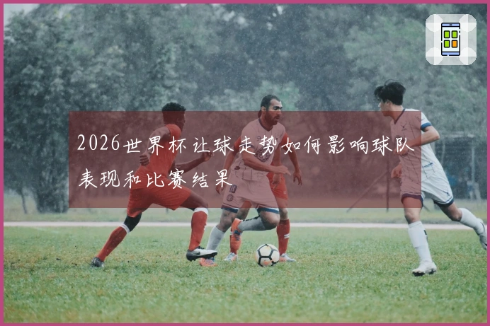 2026世界杯让球走势如何影响球队表现和比赛结果