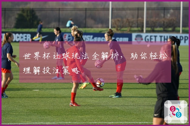 世界杯让球玩法全解析，助你轻松理解投注策略